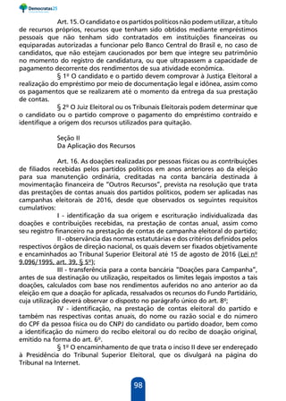 98
Art. 15. O candidato e os partidos políticos não podem utilizar, a título
de recursos próprios, recursos que tenham sido obtidos mediante empréstimos
pessoais que não tenham sido contratados em instituições financeiras ou
equiparadas autorizadas a funcionar pelo Banco Central do Brasil e, no caso de
candidatos, que não estejam caucionados por bem que integre seu patrimônio
no momento do registro de candidatura, ou que ultrapassem a capacidade de
pagamento decorrente dos rendimentos de sua atividade econômica.
§ 1º O candidato e o partido devem comprovar à Justiça Eleitoral a
realização do empréstimo por meio de documentação legal e idônea, assim como
os pagamentos que se realizarem até o momento da entrega da sua prestação
de contas.
§ 2º O Juiz Eleitoral ou os Tribunais Eleitorais podem determinar que
o candidato ou o partido comprove o pagamento do empréstimo contraído e
identifique a origem dos recursos utilizados para quitação.
Seção II
Da Aplicação dos Recursos
Art. 16. As doações realizadas por pessoas físicas ou as contribuições
de filiados recebidas pelos partidos políticos em anos anteriores ao da eleição
para sua manutenção ordinária, creditadas na conta bancária destinada à
movimentação financeira de “Outros Recursos”, prevista na resolução que trata
das prestações de contas anuais dos partidos políticos, podem ser aplicadas nas
campanhas eleitorais de 2016, desde que observados os seguintes requisitos
cumulativos:
I - identificação da sua origem e escrituração individualizada das
doações e contribuições recebidas, na prestação de contas anual, assim como
seu registro financeiro na prestação de contas de campanha eleitoral do partido;
II - observância das normas estatutárias e dos critérios definidos pelos
respectivos órgãos de direção nacional, os quais devem ser fixados objetivamente
e encaminhados ao Tribunal Superior Eleitoral até 15 de agosto de 2016 (Lei nº
9.096/1995, art. 39, § 5º);
III - transferência para a conta bancária “Doações para Campanha”,
antes de sua destinação ou utilização, respeitados os limites legais impostos a tais
doações, calculados com base nos rendimentos auferidos no ano anterior ao da
eleição em que a doação for aplicada, ressalvados os recursos do Fundo Partidário,
cuja utilização deverá observar o disposto no parágrafo único do art. 8º;
IV - identificação, na prestação de contas eleitoral do partido e
também nas respectivas contas anuais, do nome ou razão social e do número
do CPF da pessoa física ou do CNPJ do candidato ou partido doador, bem como
a identificação do número do recibo eleitoral ou do recibo de doação original,
emitido na forma do art. 6º.
§ 1º O encaminhamento de que trata o inciso II deve ser endereçado
à Presidência do Tribunal Superior Eleitoral, que os divulgará na página do
Tribunal na Internet.
 