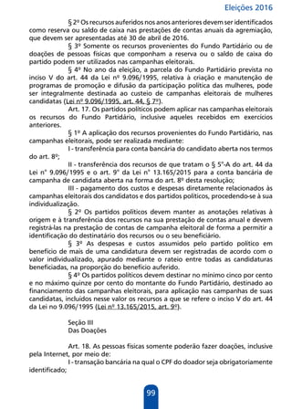 Eleições 2016
99
§ 2º Os recursos auferidos nos anos anteriores devem ser identificados
como reserva ou saldo de caixa nas prestações de contas anuais da agremiação,
que devem ser apresentadas até 30 de abril de 2016.
§ 3º Somente os recursos provenientes do Fundo Partidário ou de
doações de pessoas físicas que componham a reserva ou o saldo de caixa do
partido podem ser utilizados nas campanhas eleitorais.
§ 4º No ano da eleição, a parcela do Fundo Partidário prevista no
inciso V do art. 44 da Lei nº 9.096/1995, relativa à criação e manutenção de
programas de promoção e difusão da participação política das mulheres, pode
ser integralmente destinada ao custeio de campanhas eleitorais de mulheres
candidatas (Lei nº 9.096/1995, art. 44, § 7º).
Art. 17. Os partidos políticos podem aplicar nas campanhas eleitorais
os recursos do Fundo Partidário, inclusive aqueles recebidos em exercícios
anteriores.
§ 1º A aplicação dos recursos provenientes do Fundo Partidário, nas
campanhas eleitorais, pode ser realizada mediante:
I - transferência para conta bancária do candidato aberta nos termos
do art. 8º;
II - transferência dos recursos de que tratam o § 5°-A do art. 44 da
Lei n° 9.096/1995 e o art. 9° da Lei n° 13.165/2015 para a conta bancária de
campanha de candidata aberta na forma do art. 8º desta resolução;
III - pagamento dos custos e despesas diretamente relacionados às
campanhas eleitorais dos candidatos e dos partidos políticos, procedendo-se à sua
individualização.
§ 2º Os partidos políticos devem manter as anotações relativas à
origem e à transferência dos recursos na sua prestação de contas anual e devem
registrá-las na prestação de contas de campanha eleitoral de forma a permitir a
identificação do destinatário dos recursos ou o seu beneficiário.
§ 3º As despesas e custos assumidos pelo partido político em
benefício de mais de uma candidatura devem ser registradas de acordo com o
valor individualizado, apurado mediante o rateio entre todas as candidaturas
beneficiadas, na proporção do benefício auferido.
§ 4º Os partidos políticos devem destinar no mínimo cinco por cento
e no máximo quinze por cento do montante do Fundo Partidário, destinado ao
financiamento das campanhas eleitorais, para aplicação nas campanhas de suas
candidatas, incluídos nesse valor os recursos a que se refere o inciso V do art. 44
da Lei no 9.096/1995 (Lei nº 13.165/2015, art. 9º).
Seção III
Das Doações
Art. 18. As pessoas físicas somente poderão fazer doações, inclusive
pela Internet, por meio de:
I - transação bancária na qual o CPF do doador seja obrigatoriamente
identificado;
 