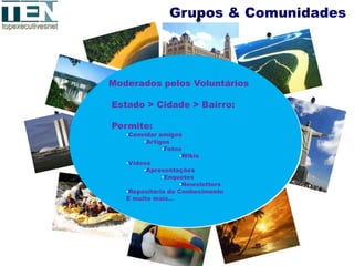 Grupos & Comunidades




Moderados pelos Voluntários

Estado > Cidade > Bairro:

Permite:
   •Convidar amigos
        •Artigos
              •Fotos
                    •Wikis
   •Videos
        •Apresentações
              •Enquetes
                    •Newsletters
   •Repositório de Conhecimento
   E muito mais…
 