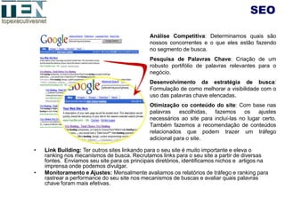 SEO

                                              Análise Competitiva: Determinamos quais são
                                              nossos concorrentes e o que eles estão fazendo
                                              no segmento de busca.
                                              Pesquisa de Palavras Chave: Criação de um
                                              robusto portifólio de palavras relevantes para o
                                              negócio.
                                              Desenvolvimento da estratégia de busca:
                                              Formulação de como melhorar a visibilidade com o
                                              uso das palavras chave elencadas.
                                              Otimização co conteúdo do site: Com base nas
                                              palavras    escolhidas,  fazemos      os   ajustes
                                              necessários ao site para incluí-las no lugar certo.
                                              Também fazemos a recomendação de conteúdos
                                              relacionados que podem trazer um tráfego
                                              adicional para o site.

•   Link Building: Ter outros sites linkando para o seu site é muito importante e eleva o
    ranking nos mecanismos de busca. Recrutamos links para o seu site a partir de diversas
    fontes. Enviamos seu site para os principais diretórios, identificamos nichos e artigos na
    imprensa onde podemos divulgar.
•   Monitoramento e Ajustes: Mensalmente avaliamos os relatórios de tráfego e ranking para
    rastrear a performance do seu site nos mecanismos de buscas e avaliar quais palavras
    chave foram mais efetivas.
 