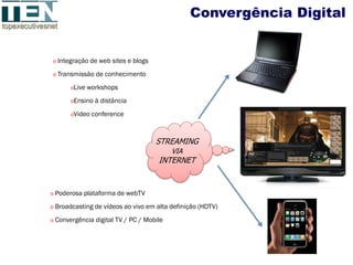 Convergência Digital


o Integração de web sites e blogs

o Transmissão de conhecimento

       oLive workshops

       oEnsino à distância

       oVideo conference



                                    STREAMING
                                          VIA
                                     INTERNET


o Poderosa plataforma de webTV

o Broadcasting de vídeos ao vivo em alta definição (HDTV)

o Convergência digital TV / PC / Mobile
 