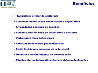 Benefícios


• Tangibilizar o valor do eleitorado

• Conhecer melhor a sua necessidade e expectativa

• Arrecadação contínua de doações

• Aumento viral da base de voluntários e eleitores

• Verbas para mais ações virais

• Valorização da marca pessoal/partido

• Efeito lock-in nos membros da rede social

• Melhoria e monitoramento da comunicação

• Rápido retorno do investimento com sistema de doações
 