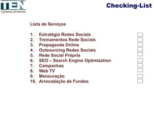 Checking-List

Lista de Serviços

1.    Estratégia Redes Sociais
2.    Treinamentos Rede Sociais
3.    Propaganda Online
4.    Outsourcing Redes Sociais
5.    Rede Social Própria
6.    SEO – Search Engine Optimization
7.    Campanhas
8.    Web TV
9.    Mensuração
10.   Arrecadação de Fundos
 