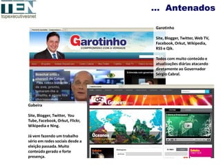 … Antenados

                                 Garotinho

                                 Site, Blogger, Twitter, Web TV,
                                 Facebook, Orkut, Wikipedia,
                                 RSS e Qik.

                                 Todos com muito conteúdo e
                                 atualizações diárias atacando
                                 diretamente ao Governador
                                 Sérgio Cabral.




Gabeira

Site, Blogger, Twitter, You
Tube, Facebook, Orkut, Flickr,
Wikipedia e Ning.

Já vem fazendo um trabalho
sério em redes sociais desde a
eleição passada. Muito
conteúdo gerado e forte
presença.
 