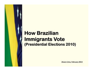 How Brazilian
Immigrants Vote
(Presidential Elections 2010)
Alvaro	
  Lima,	
  February	
  2013	
  
 
