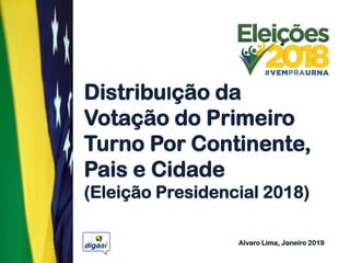 DistribuIção da
Votação do Primeiro
Turno Por Continente,
Pais e Cidade
(Eleição Presidencial 2018)
Alvaro Lima, Janeiro 2019
 
