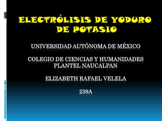 ELECTRÓLISIS DE YODURO
      DE POTASIO
  UNIVERSIDAD AUTÓNOMA DE MÉXICO

 COLEGIO DE CIENCIAS Y HUMANIDADES
        PLANTEL NAUCALPAN

     ELIZABETH RAFAEL VELELA

               239A
 