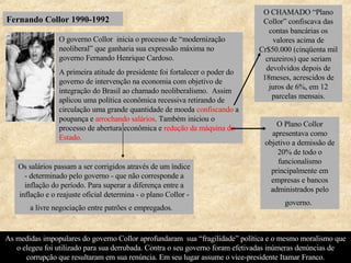 Fernando Collor 1990-1992 As medidas impopulares do governo Collor aprofundaram  sua “fragilidade” política e o mesmo moralismo que o elegeu foi utilizado para sua derrubada. Contra o seu governo foram efetivadas inúmeras denúncias de corrupção que resultaram em sua renúncia. Em seu lugar assume o vice-presidente Itamar Franco. O governo Collor  inicia o processo de “modernização neoliberal” que ganharia sua expressão máxima no governo Fernando Henrique Cardoso. A primeira atitude do presidente foi fortalecer o poder do governo de intervenção na economia com objetivo de integração do Brasil ao chamado neoliberalismo.  Assim aplicou uma política econômica recessiva retirando de circulação uma grande quantidade de moeda  confiscando   a poupança e  arrochando salários . Também iniciou o processo de abertura econômica e  redução da máquina do Estado. O CHAMADO “Plano Collor” confiscava das contas bancárias os valores acima de Cr$50.000 (cinqüenta mil cruzeiros) que seriam devolvidos depois de 18meses, acrescidos de juros de 6%, em 12 parcelas mensais. Os salários passam a ser corrigidos através de um índice - determinado pelo governo - que não corresponde a inflação do período. Para superar a diferença entre a inflação e o reajuste oficial determina - o plano Collor - a livre negociação entre patrões e empregados.   O Plano Collor apresentava como objetivo a demissão de 20% de todo o funcionalismo principalmente em empresas e bancos administrados pelo governo.   
