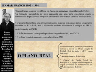 ITAMAR FRANCO 1992 - 1994 *Itamar Franco assume a presidência em função da renúncia do titular (Fernando Collor)   *A formação nacionalista do novo presidente cria uma certa expectativa quanto a continuidade do processo de adequação da economia brasileira ao chamado neoliberalismo.  * O governo Itamar tenta uma aproximação com a esquerda convidando para o seu governo membros do PT e PDT, mas o núcleo das decisões econômicas é entregue ao PFL e, posteriormente, ao PSDB.   * A inflação continua como grande problema chegando em 1993 aos 1782%.   * A política econômica encontrava-se submetida ao FMI Itamar Franco prossegue a política monetarista determinada pelo FMI. Em dezembro de 1993 o governo, através do ministro Fernando H. Cardoso, comunica um novo plano de estabilização .   *Como medida de estabilização monetária indexou a moeda ao Dólar (criação da Unidade Real de Valor - URV - como indexador) * Aumento da carga de impostos * Criação do Fundo Social de Emergência. A equipe econômica passa a dispor livremente da movimentação de 18% do orçamento da União. O PLANO  REAL  