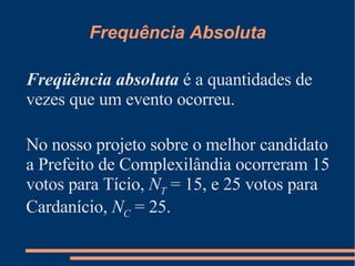 Frequência Absoluta Freqüência absoluta  é a quantidades de vezes que um evento ocorreu. No nosso projeto sobre o melhor candidato a Prefeito de Complexilândia ocorreram 15 votos para Tício,  N T  = 15, e 25 votos para Cardanício,  N C  = 25. 