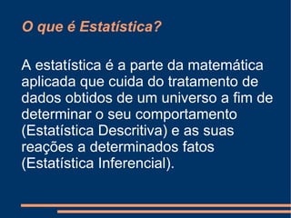 O que é Estatística? A estatística é a parte da matemática aplicada que cuida do tratamento de dados obtidos de um universo a fim de determinar o seu comportamento (Estatística Descritiva) e as suas reações a determinados fatos (Estatística Inferencial). 