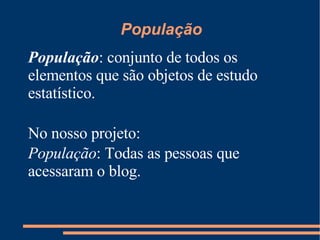 População População : conjunto de todos os elementos que são objetos de estudo estatístico. No nosso projeto: População : Todas as pessoas que acessaram o blog. 