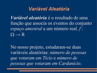 Variável Aleatória Variável aleatória  é o resultado de uma função que associa os eventos do conjunto  espaço amostral  a um número real.  f  :   -> R No nosso projeto, estudaram-se duas variáveis aleatórias:  número de pessoas que votaram em Tício  e  número de pessoas que votaram em Cardanício . 
