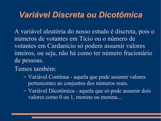 Variável Discreta ou Dicotômica A variável aleatória do nosso estudo é discreta, pois o números de votantes em Tício ou o número de votantes em Cardanício só podem assumir valores inteiros, ou seja, não há como ter número fracionário de pessoas. Temos também: Variável Contínua - aquela que pode assumir valores pertencentes ao conjuntos dos números reais. Variável Dicotômica - aquela que só pode assumir dois valores como 0 ou 1, menino ou menina... 