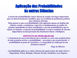 A teoria das probabilidades nunca deixou de ocupar um lugar importante, quer no desenvolvimento cientifico, quer na resolução de problemas práticos que o homem enfrenta. Pode pensar-se que as probabilidades têm aplicação apenas no âmbito das ciências sociais e económicas, cujas leis se fundamentam na análise de grandes quantidades de fatos semelhantes e nas leis probabilísticas que os regem, no entanto, o conceito de probabilidade reveste-se também de enorme importância na interpretação dos fenómenos físicos e biológicos. DEFINIÇÃO DE PROBABILIDADE “  A frequência de um acontecimento deve entender-se como uma medição física de uma grandeza teórica- a probabilidade – associada a um acontecimento. A probabilidade do ponto de vista físico, é a intensidade de realização de um fenómeno natural” Tiago de Oliveira A probabilidade aplica-se a várias ciências das quais iremos dar mais relevo à Engenharia, Física, Biologia, Ciências Sociais, Estatística e aos Seguros. Elimine os ícones dos documentos de exemplo e substitua-os da seguinte forma pelos dos documentos de trabalho: Seleccione a opção 'Objecto' do menu 'Inserir'... Faça clique sobre “'Criar a partir de ficheiro” Localize o nome do ficheiro na caixa “'Ficheiro” Certifique-se de que seleccionou a opção “'Mostrar como ícone” Faça clique sobre OK.  Seleccione um ícone Seleccione a opção “'Definições activas” do menu 'Apresentações' Faça clique sobre “'ação do objecto” e seleccione “'Editar” Faça clique sobre 'OK'. Aplicação das Probabilidades às outras Ciências 