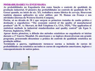 PROBABILIDADES NA ENGENHARIA As probabilidades na Engenharia têm como função o controle de qualidade da produção industrial. O pioneiro das probabilidades no controle de qualidade foi W. Gosset quando, no início do séc. XX, trabalhava numa fábrica de cerveja. Houveram também algumas aplicações no setor militar, por M. Dumas em França e nas atividades internas da Western Electric Company.  Porém, só na década de 30 é que surgem os primeiros tratados de cunho prático e destinado a engenheiros: “The economic control of the quality of manufactured products” (de W. A: Shewart, de Bell Telephone Co.  USA, 1929), “The application of statistical methods in industrial standardization and quality control” (de Egan S. Pearson, Inglaterra, 1935). Apesar destes pioneiros, a difusão dos métodos estatísticos na engenharia só iniciou durante a 2ª Guerra Mundial. Os americanos e os ingleses desenvolveram um grande programa, procurando disseminar a prática do controle de qualidade estatística na produção militar. Terminada a guerra, rapidamente tornou-se norma a inclusão de cursos de probabilidades em estatística em todos os cursos de engenharias americanos, ingleses e consequentemente de outros países. 