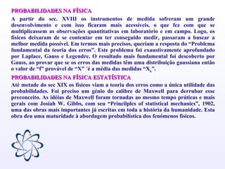 PROBABILIDADES NA FÍSICA A partir do sec. XVIII os instrumentos de medida sofreram um grande desenvolvimento e com isso ficaram mais acessíveis, o que fez com que se multiplicassem as observações quantitativas em laboratório e em campo. Logo, os físicos deixaram de se contentar em ter conseguido medir, passaram a buscar a melhor medida possível. Em termos mais precisos, queriam a resposta do “Problema fundamental da teoria dos erros”. Este problema foi exaustivamente aprofundado por Laplace, Gauss e Legendre. O resultado mais fundamental foi descoberto por Gauss, ao provar que se os erros das medidas têm uma distribuição gaussiana então o valor de “f” provável de “X” ´é a média das medidas “X k ”. PROBABILIDADES NA FÍSICA ESTATÍSTICA Até metade do sec XIX os físicos viam a teoria dos erros como a única utilidade das probabilidades. Foi preciso um génio do calibre de Maxwell para derrubar esse preconceito. As idéias de Maxwell foram tornadas ao mesmo tempo práticas e mais gerais com Josiah W. Gibbs, com seu “Princilples of statistical mechanics”, 1902, uma das obras mais importantes já escritas em toda a história da humanidade. Esta obra deu uma maturidade à abordagem probabilística dos fenómenos físicos. 