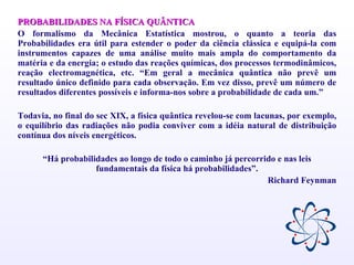 PROBABILIDADES NA FÍSICA QUÂNTICA O formalismo da Mecânica Estatística mostrou, o quanto a teoria das Probabilidades era útil para estender o poder da ciência clássica e equipá-la com instrumentos capazes de uma análise muito mais ampla do comportamento da matéria e da energia; o estudo das reações químicas, dos processos termodinâmicos, reação electromagnética, etc. “Em geral a mecânica quântica não prevê um resultado único definido para cada observação. Em vez disso, prevê um número de resultados diferentes possíveis e informa-nos sobre a probabilidade de cada um.”  Todavia, no final do sec XIX, a física quântica revelou-se com lacunas, por exemplo, o equilíbrio das radiações não podia conviver com a idéia natural de distribuição contínua dos níveis energéticos. “ Há probabilidades ao longo de todo o caminho já percorrido e nas leis fundamentais da física há probabilidades”. Richard Feynman 