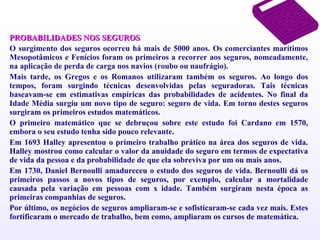 PROBABILIDADES NOS SEGUROS O surgimento dos seguros ocorreu há mais de 5000 anos. Os comerciantes marítimos Mesopotâmicos e Fenícios foram os primeiros a recorrer aos seguros, nomeadamente, na aplicação de perda de carga nos navios (roubo ou naufrágio). Mais tarde, os Gregos e os Romanos utilizaram também os seguros. Ao longo dos tempos, foram surgindo técnicas desenvolvidas pelas seguradoras. Tais técnicas baseavam-se em estimativas empíricas das probabilidades de acidentes. No final da Idade Média surgiu um novo tipo de seguro: seguro de vida. Em torno destes seguros surgiram os primeiros estudos matemáticos. O primeiro matemático que se debruçou sobre este estudo foi Cardano em 1570, embora o seu estudo tenha sido pouco relevante. Em 1693 Halley apresentou o primeiro trabalho prático na área dos seguros de vida. Halley mostrou como calcular o valor da anuidade do seguro em termos de expectativa de vida da pessoa e da probabilidade de que ela sobreviva por um ou mais anos. Em 1730, Daniel Bernoulli amadureceu o estudo dos seguros de vida. Bernoulli dá os primeiros passos a novos tipos de seguros, por exemplo, calcular a mortalidade causada pela variação em pessoas com x idade. Também surgiram nesta época as primeiras companhias de seguros. Por último, os negócios de seguros ampliaram-se e sofisticaram-se cada vez mais. Estes fortificaram o mercado de trabalho, bem como, ampliaram os cursos de matemática. 
