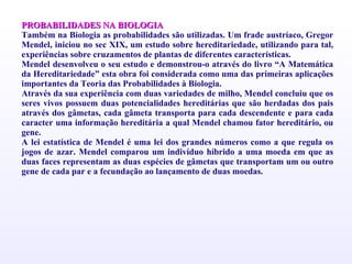 PROBABILIDADES NA BIOLOGIA   Também na Biologia as probabilidades são utilizadas. Um frade austríaco, Gregor Mendel, iniciou no sec XIX, um estudo sobre hereditariedade, utilizando para tal, experiências sobre cruzamentos de plantas de diferentes características. Mendel desenvolveu o seu estudo e demonstrou-o através do livro “A Matemática da Hereditariedade” esta obra foi considerada como uma das primeiras aplicações importantes da Teoria das Probabilidades à Biologia. Através da sua experiência com duas variedades de milho, Mendel concluiu que os seres vivos possuem duas potencialidades hereditárias que são herdadas dos pais através dos gâmetas, cada gâmeta transporta para cada descendente e para cada caracter uma informação hereditária a qual Mendel chamou fator hereditário, ou gene. A lei estatística de Mendel é uma lei dos grandes números como a que regula os jogos de azar. Mendel comparou um indivíduo híbrido a uma moeda em que as duas faces representam as duas espécies de gâmetas que transportam um ou outro gene de cada par e a fecundação ao lançamento de duas moedas. 