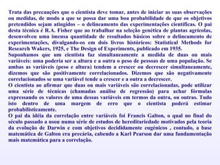 Trata das precauções que o cientista deve tomar, antes de iniciar as suas observações ou medidas, de modo a que se possa dar uma boa probabilidade de que os objetivos pretendidos sejam atingidos – o delineamento das experimentações científicas. O pai desta técnica é R.A. Fisher que ao trabalhar na seleção genética de plantas agrícolas, desenvolveu uma imensa quantidade de resultados básicos sobre o delineamento de experimentações, divulgando-os em dois livros históricos: Statistical Methods for Research Wakers, 1925, e The Design of Experiments, publicado em 1935. Suponhamos que um cientista faz simultaneamente a medida de duas ou mais variáveis: uma poderia ser a altura e a outra o peso de pessoas de uma população. Se ambas as variáveis (peso e altura) tendem a crescer ou decrescer simultaneamente, dizemos que são positivamente correlacionados. Dizemos que são negativamente correlacionados se uma variável tende a crescer e a outra a decrescer. O cientista ao afirmar que duas ou mais variáveis são correlacionadas, pode utilizar uma série de técnicas (chamadas análise de regressão) para achar fórmulas expressando os valores de uma dessas variáveis em termos da outra, ou outras. Tudo isto dentro de uma margem de erro que o cientista poderá estimar probabilisticamente.  O pai da idéia da correlação entre variáveis foi Francis Galton, o qual no final do século passado a usou numa série de estudos de hereditariedade motivados pela teoria da evolução de Darwin e com objetivos decididamente eugénicos , contudo, a base matemática de Galton era precária, cabendo a Karl Pearson dar uma fundamentação mais matemática para a correlação. 