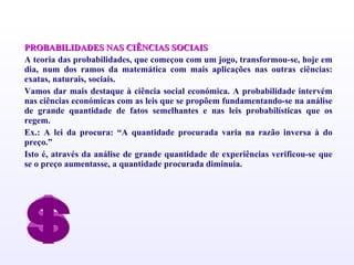 PROBABILIDADES NAS CIÊNCIAS SOCIAIS A teoria das probabilidades, que começou com um jogo, transformou-se, hoje em dia, num dos ramos da matemática com mais aplicações nas outras ciências: exatas, naturais, sociais. Vamos dar mais destaque à ciência social económica. A probabilidade intervém nas ciências económicas com as leis que se propõem fundamentando-se na análise de grande quantidade de fatos semelhantes e nas leis probabilísticas que os regem. Ex.: A lei da procura: “A quantidade procurada varia na razão inversa à do preço.” Isto é, através da análise de grande quantidade de experiências verificou-se que se o preço aumentasse, a quantidade procurada diminuia. 