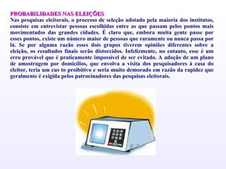 PROBABILIDADES NAS ELEIÇÕES Nas pesquisas eleitorais, o processo de seleção adotado pela maioria dos institutos, consiste em entrevistar pessoas escolhidas entre as que passam pelos pontos mais movimentados das grandes cidades. É claro que, embora muita gente passe por esses pontos, existe um número maior de pessoas que raramente ou nunca passa por lá. Se por alguma razão esses dois grupos tiverem opiniões diferentes sobre a eleição, os resultados finais serão distorcidos. Infelizmente, no entanto, esse é um erro provável que é praticamente impossível de ser evitado. A adoção de um plano de amostragem por domicílios, que envolva a visita dos pesquisadores à casa do eleitor, teria um cus to proibitivo e seria muito demorado em razão da rapidez que geralmente é exigida pelos patrocinadores das pesquisas eleitorais. 