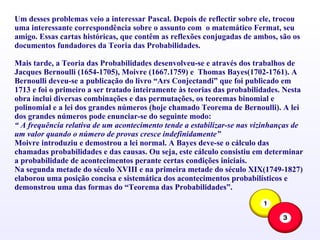 Um desses problemas veio a interessar Pascal. Depois de reflectir sobre ele, trocou uma interessante correspondência sobre o assunto com  o matemático Fermat, seu amigo. Essas cartas históricas, que contêm as reflexões conjugadas de ambos, são os documentos fundadores da Teoria das Probabilidades. Mais tarde, a Teoria das Probabilidades desenvolveu-se e através dos trabalhos de Jacques Bernoulli (1654-1705), Moivre (1667.1759) e  Thomas Bayes(1702-1761). A Bernoulli deveu-se a publicação do livro “Ars Conjectandi” que foi publicado em 1713 e foi o primeiro a ser tratado inteiramente às teorias das probabilidades. Nesta obra inclui diversas combinações e das permutações, os teoremas binomial e polinomial e a lei dos grandes números (hoje chamado Teorema de Bernoulli). A lei dos grandes números pode enunciar-se do seguinte modo: “  A frequência relativa de um acontecimento tende a estabilizar-se nas vizinhanças de um valor quando o número de provas cresce indefinidamente” Moivre introduziu e demostrou a lei normal. A Bayes deve-se o cálculo das chamadas probabilidades e das causas. Ou seja, este cálculo consistiu em determinar a probabilidade de acontecimentos perante certas condições iniciais. Na segunda metade do século XVIII e na primeira metade do século XIX(1749-1827) elaborou uma posição concisa e sistemática dos acontecimentos probabilísticos e demonstrou uma das formas do “Teorema das Probabilidades”. 