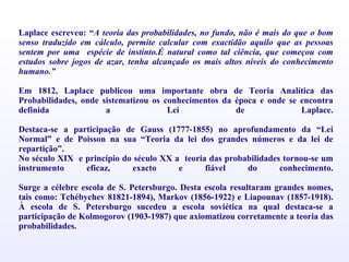Laplace escreveu: “ A teoria das probabilidades, no fundo, não é mais do que o bom senso traduzido em cálculo, permite calcular com exactidão aquilo que as pessoas sentem por uma  espécie de instinto.É natural como tal ciência, que começou com estudos sobre jogos de azar, tenha alcançado os mais altos níveis do conhecimento humano.” Em 1812, Laplace publicou uma importante obra de Teoria Analítica das Probabilidades, onde sistematizou os conhecimentos da época e onde se encontra definida a Lei de Laplace. Destaca-se a participação de Gauss (1777-1855) no aprofundamento da “Lei Normal” e de Poisson na sua “Teoria da lei dos grandes números e da lei de repartição”. No século XIX  e princípio do século XX a  teoria das probabilidades tornou-se um instrumento eficaz, exacto e fiável do conhecimento. Surge a célebre escola de S. Petersburgo. Desta escola resultaram grandes nomes, tais como: Tchébychev 81821-1894), Markov (1856-1922) e Liapounav (1857-1918). À escola de S. Petersburgo sucedeu a escola soviética na qual destaca-se a participação de Kolmogorov (1903-1987) que axiomatizou corretamente a teoria   das probabilidades. 