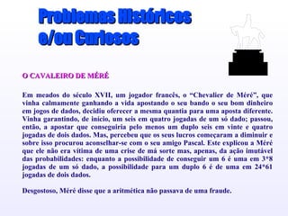 Problemas Históricos e/ou Curiosos O CAVALEIRO DE MÉRÉ Em meados do século XVII, um jogador francês, o “Chevalier de Méré”, que vinha calmamente ganhando a vida apostando o seu bando o seu bom dinheiro em jogos de dados, decidiu oferecer a mesma quantia para uma aposta diferente. Vinha garantindo, de início, um seis em quatro jogadas de um só dado; passou, então, a apostar que conseguiria pelo menos um duplo seis em vinte e quatro jogadas de dois dados. Mas, percebeu que os seus lucros começaram a diminuir e sobre isso procurou aconselhar-se com o seu amigo Pascal. Este explicou a Méré que ele não era vítima de uma crise de má sorte mas, apenas, da ação imutável das probabilidades: enquanto a possibilidade de conseguir um 6 é uma em 3*8 jogadas de um só dado, a possibilidade para um duplo 6 é de uma em 24*61 jogadas de dois dados . DDesgostoso, Méré disse que a aritmética não passava de uma fraude. Elimine os ícones dos documentos de exemplo e substitua-os da seguinte forma pelos dos documentos de trabalho: Seleccione a opção 'Objecto' do menu 'Inserir'... Faça clique sobre “'Criar a partir de ficheiro” Localize o nome do ficheiro na caixa “'Ficheiro” Certifique-se de que seleccionou a opção “'Mostrar como ícone” Faça clique sobre 'OK'. Seleccione um ícone Seleccione a opção “'Definições activas” do menu 'Apresentações' Faça clique sobre “'ação do objecto” e seleccione “'Editar” Faça clique sobre 'OK'. 