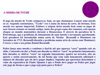 A  A MOEDA DE TYCHE   OO jogo da moeda de Tyche compara-se, hoje, ao que chamamos: Lançar uma moeda ao ar. Segundo constatamos, ”Tyche” era o nome da deusa da sorte, da fortuna. Esta moeda era apenas imparcial. Embora a origem desta moeda bem como os jogos de azar fossem comuns ao mundo antigo, tanto dos gregos como dos romanos, esta apenas chegou ao mundo matemático durante a Renascença. É através do paradoxo de S. Petersburgo, que o problema de lançamento de uma moeda é novamente questionado. Este paradoxo foi introduzido numa carta de Nicolas  Bernoulli a Montmort em Setembro de 1713. Bernoulli discutiu o problema numa série de cartas com Montmort,  Crawer  e com o seu primo Daniel Bernoulli. “ Pedro lança uma moeda e continua a fazê-lo até que apareça “cara” quando cair no chão. Concorda em dar a Paulo um ducado se obtiver “cara” no primeiro lançamento; dois ducados se obtiver “cara” no segundo lançamento; quatro no terceiro, oito no quarto e assim sucessivamente, de tal forma que com cada lançamento adicional o número de ducados que ele deve pagar duplica. Suponha que queremos determinar o valor da expectativa de Paulo: Quanto é que o Paulo deve pagar ao Pedro por jogar este jogo de forma a que o jogo seja justo para o Pedro? 