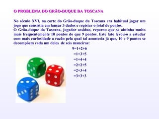 O PROBLEMA DO GRÃO-DUQUE DA TOSCANA   No século XVI, na corte do Grão-duque da Toscana era habitual jogar um jogo que consistia em lançar 3 dados e registar o total de pontos. O Grão-duque da Toscana, jogador assíduo, reparou que se obtinha muito mais frequentemente 10 pontos do que 9 pontos. Este fato levou-o a estudar com mais curiosidade a razão pela qual tal acontecia já que, 10 e 9 pontos se decompõem cada um deles  de seis maneiras:  9=1+2+6 =1+3+5 =1+4+4 =2+2+5 =2+3+4 =3+3+3 