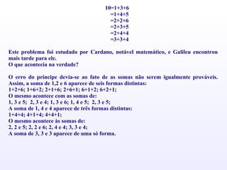 10=1+3+6 =1+4+5 =2+2+6 =2+3+5 =2+4+4 =3+3+4   Este problema foi estudado por Cardano, notável matemático, e Galileu encontrou mais tarde para ele. O que acontecia na verdade?   O erro do príncipe devia-se ao fato de as somas não serem igualmente prováveis. Assim, a soma de 1,2 e 6 aparece de seis formas distintas: 1+2+6; 1+6+2; 2+1+6; 2+6+1; 6+1+2; 6+2+1; O mesmo acontece com as somas de: 1, 3 e 5;  2, 3 e 4; 1, 3 e 6; 1, 4 e 5;  2, 3 e 5; A soma de 1, 4 e 4 aparece de três formas distintas: 1+4+4; 4+1+4; 4+4+1; O mesmo acontece às somas de: 2, 2 e 5; 2, 2 e 6; 2, 4 e 4; 3, 3 e 4; A soma de 3, 3 e 3 aparece de uma só forma. 