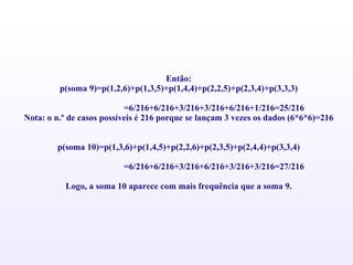 Então: p(soma 9)=p(1,2,6)+p(1,3,5)+p(1,4,4)+p(2,2,5)+p(2,3,4)+p(3,3,3)   =6/216+6/216+3/216+3/216+6/216+1/216=25/216 Nota: o n.º de casos possíveis é 216 porque se lançam 3 vezes os dados (6*6*6)=216     p(soma 10)=p(1,3,6)+p(1,4,5)+p(2,2,6)+p(2,3,5)+p(2,4,4)+p(3,3,4)   =6/216+6/216+3/216+6/216+3/216+3/216=27/216   Logo, a soma 10 aparece com mais frequência que a soma 9. 