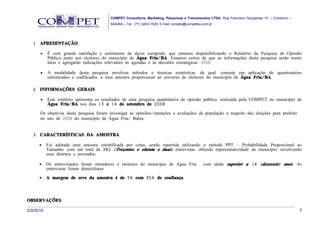 COMPET Consultoria, Marketing, Pesquisas e Treinamentos LTDA. Rua Francisco Gonçalves, 01 – Comércio –
                                          SSA/BA – Tel.: (71) 3453-1529, E-mail: contato@competba.com.br




   1. APRESENTAÇÃO

      •    É com grande satisfação e sentimento de dever cumprido, que estamos disponibilizando o Relatório da Pesquisa de Opinião
           Pública junto aos eleitores do município de Água Fria/ BA. Estamos certos de que as informações desta pesquisa serão muito
           úteis e agregarão indicações relevantes às agendas e às decisões estratégicas. 2008.

      •    A modalidade desta pesquisa envolveu métodos e técnicas estatísticas, da qual, consiste em aplicação de questionários
           estruturados e codificados, a uma amostra proporcional ao universo de eleitores do município de Água Fria/ BA.

   2. INFORMAÇÕES GERAIS

      •    Este relatório apresenta os resultados de uma pesquisa quantitativa de opinião pública, realizada pela COMPET no município de
           Água Fria/ BA nos dias 13 e 14 de setembro de 2008 .

      Os objetivos desta pesquisa foram investigar as opiniões/intenções e avaliações da população a respeito das eleições para prefeito
      no ano de 2008 do município de Água Fria/ Bahia.


   3. CARACTERÍSTICAS DA AMOSTRA

      •    Foi adotada uma amostra estratificada por cotas, sendo repartida utilizando o método PPT – Probabilidade Proporcional ao
           Tamanho, com um total de 382 ( Trezentos e oitenta e duas) entrevistas, obtendo representatividade do município, envolvendo
           seus distritos e povoados.

      •    Os entrevistados foram moradores e eleitores do município de Água Fria , com idade superior a 16 ( dezesseis) anos. As
           entrevistas foram domiciliares.
      •    A margem de erro da amostra é de 5% com 95% de confiança.



OBSERVAÇÕES

3/3/2010                                                                                                                                           3
 