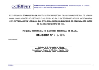 COMPET Consultoria, Marketing, Pesquisas e Treinamentos LTDA. Rua Francisco Gonçalves, 01 – Comércio –
                                     SSA/BA – Tel.: (71) 3453-1529, E-mail: contato@competba.com.br




 ESTA PESQUISA FOI REGISTRADA JUNTO À JUSTIÇA ELEITORAL DA 038ª ZONA ELEITORAL DE UBAIRA-
 BAHIA. SOB O NÚMERO DO PROTOCOLO 652 /2008 – NO DIA 11 DE SETEMBRO DE 2008. DESTA FORMA
 FICA EXPRESSAMENTE VEDADA A SUA DIVULGAÇÃO EM QUALQUER MEIO DE COMUNICAÇÃO ANTES
                                              DO DIA 15 DE SETEMBRO DE 2008.



                  PESQUISA REGISTRADA NO CARTÓRIO ELEITORAL DE UBAIRA.

                                            REGISTRO Nº 318/2008
Atenciosamente,



                        .......................................................................................................................................
                                                  Denivaldo da C. Fernandes de Oliveira
                                         Estatístico – Analista de pesquisa da COMPET
                                Especialista em Pesquisa de Mercado e Opinião Pública
                                     Especialista em Marketing Político e Governamental




3/3/2010                                                                                                                                                          2
 