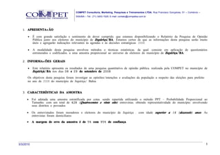 COMPET Consultoria, Marketing, Pesquisas e Treinamentos LTDA. Rua Francisco Gonçalves, 01 – Comércio –
                                          SSA/BA – Tel.: (71) 3453-1529, E-mail: contato@competba.com.br




   1. APRESENTAÇ ÃO

      •    É com grande satisfação e sentimento de dever cumprido, que estamos disponibilizando o Relatório da Pesquisa de Opinião
           Pública junto aos eleitores do município de Jiquiriça/ BA. Estamos certos de que as informações desta pesquisa serão muito
           úteis e agregarão indicações relevantes às agendas e às decisões estratégicas. 2008.

      •    A modalidade desta pesquisa envolveu métodos e técnicas estatísticas, da qual, consiste em aplicação de questionários
           estruturados e codificados, a uma amostra proporcional ao universo de eleitores do município de Jiquiriça/ BA.

   2. INFORMAÇ ÕES GERAIS

      •    Este relatório apresenta os resultados de uma pesquisa quantitativa de opinião pública, realizada pela COMPET no município de
           Jiquiriçá/ BA nos dias 08 e 09 de setembro de 2008 .

      Os objetivos desta pesquisa foram investigar as opiniões/intenções e avaliações da população a respeito das eleições para prefeito
      no ano de 2008 do município de Jiquiriça/ Bahia.


   3. CARACTERÍSTICAS DA AMOSTRA

      •    Foi adotada uma amostra estratificada por cotas, sendo repartida utilizando o método PPT – Probabilidade Proporcional ao
           Tamanho, com um total de 428 ( Quatrocentos e vinte oito) entrevistas, obtendo representatividade do município, envolvendo
           seus distritos e povoados.

      •    Os entrevistados foram moradores e eleitores do município de Jiquiriça , com idade superior a 16 ( dezesseis) anos. As
           entrevistas foram domiciliares.
      •    A margem de erro da amostra é de 5% com 95% de confiança.




3/3/2010                                                                                                                                           3
 