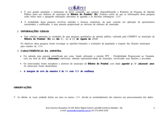 •   É com grande satisfação e sentimento de dever cumprido, que estamos disponibilizando o Relatório da Pesquisa de Opinião
          Pública junto aos eleitores do município de Ribeira do Pombal/ BA. Estamos certos de que as informações desta pesquisa
          serão muito úteis e agregarão indicações relevantes às agendas e às decisões estratégicas. 2008.

      •   A modalidade desta pesquisa envolveu métodos e técnicas estatísticas, da qual, consiste em aplicação de questionários
          estruturados e codificados, a uma amostra proporcional ao universo de eleitores do município.


   2. INFORMAÇÕES GERAIS

      •   Este relatório apresenta os resultados de uma pesquisa quantitativa de opinião pública, realizada pela COMPET no município de
          Ribeira do Pombal/ BA nos dia 21, 22 e 23 de Agosto de 2008 .

      Os objetivos desta pesquisa foram investigar as opiniões/intenções e avaliações da população a respeito das eleições municipais
      para outubro de 2008.
   3. CARACTERÍSTICAS DA AMOSTRA

     •    Foi adotada uma amostra estratificada por cotas. Sendo utilizando o método PPT – Probabilidade Proporcional ao Tamanho,
          com um total de 600 ( Seiscentas) entrevistas, obtendo representatividade do município, envolvendo seus distritos e povoados.

     •    Os entrevistados foram moradores e eleitores do município de Ribeira do Pombal, com idade superior a 16 ( dezesseis) anos.
          As entrevistas foram domiciliares.

     •    A margem de erro da amostra é de 4% com 95% de confiança.




OBSERVAÇÕES



 As tabelas, às vezes, poderão fechar em mais ou menos 100%, devido ao arredondamento dos números nos processamentos dos dados.



                               Rua Francisco Gonçalves, 01 Edf. Reitor Miguel Calmon sala 806 Comércio Salvador – Ba                    2
                                              e-mail: contato@competba.com.br tel: (71) 3453-1529
 