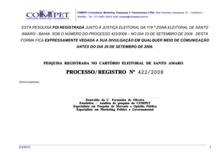 COMPET Consultoria, Marketing, Pesquisas e Treinamentos LTDA. Rua Francisco Gonçalves, 01 – Comércio –
                                      SSA/BA – Tel.: (71) 3453-1529 E-mail: contato@competba.com.br.



 ESTA PESQUISA FOI REGISTRADA JUNTO À JUSTIÇA ELEITORAL DA 178 ª ZONA ELEITORAL DE SANTO
  AMARO - BAHIA. SOB O NÚMERO DO PROCESSO 422/2008 – NO DIA 23 DE SETEMBRO DE 2008. DESTA
 FORMA FICA EXPRESSAMENTE VEDADA A SUA DIVULGAÇÃO EM QUALQUER MEIO DE COMUNICAÇÃO
                                    ANTES DO DIA 29 DE SETEMBRO DE 2008.



                  PESQUISA REGISTRADA NO CARTÓRIO ELEITORAL DE SANTO AMARO.

                           PROCESSO/ REGISTRO Nº 422/2008
Atenciosamente,



                             ..............................................................................................................................
                                                  Denivaldo da C. Fernandes de Oliveira
                                         Estatístico – Analista de pesquisa da COMPET
                                 Especialista em Pesquisa de Mercado e Opinião Pública
                                     Especialista em Marketing Político e Governamental




3/3/2010                                                                                                                                                      2
 