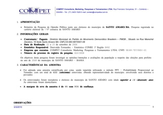 COMPET Consultoria, Marketing, Pesquisas e Treinamentos LTDA. Rua Francisco Gonçalves, 01 – Comércio –
                                          SSA/BA – Tel.: (71) 3453-1529 E-mail: contato@competba.com.br.




   1. APRESENTAÇÃO

      •    Relatório da Pesquisa de Opinião Pública junto aos eleitores do município de SANTO AMARO/ BA. Pesquisa registrada no
           cartório eleitoral da 178ª comarca de SANTO AMARO.

   2. INFORMAÇÕES GERAIS

      •    Contratante/ Pagante: Diretório Municipal do Partido do Movimento Democrático Brasileiro – PMDB , Situado na Rua Marechal
           Deodoro, 16 Sede Santo Amaro/ BA. CNPJ:03.983.987/0001-08
      •    Data de Realização: 22 e 23 de setembro de 2008.
      •    Estatístico Responsável: Denivaldo Fernandes – Estatístico CONRE 5ª Região 8492
      •    Empresa que executou: COMPET Consultoria, Marketing, Pesquisas e Treinamentos LTDA. CNPJ: 08.691.707/0001-01
      •    Número do processo do registro da pesquisa: 422/2008

      Os objetivos desta pesquisa foram investigar as opiniões/intenções e avaliações da população a respeito das eleições para prefeito
      no ano de 2008 do município de SANTO AMARO - BAHIA.
   3. CARACTERÍSTICAS DA AMOSTRA

      •    Foi adotada uma amostra estratificada por cotas, sendo repartida utilizando o método PPT – Probabilidade Proporcional ao
           Tamanho, com um total de 600 ( seiscentas) entrevistas, obtendo representatividade do município, envolvendo seus distritos e
           povoados.

      •    Os entrevistados foram moradores e eleitores do município de SANTO AMARO, com idade superior a 16 ( dezesseis) anos.
           As entrevistas foram domiciliares.
      •    A margem de erro da amostra é de 4% com 95% de confiança.




OBSERVAÇÕES
3/3/2010                                                                                                                                           3
 