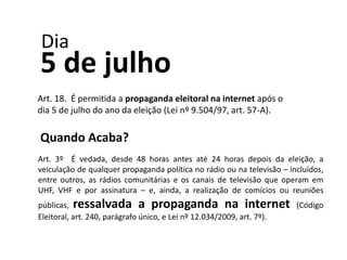 Dia
5 de julho
Art. 18. É permitida a propaganda eleitoral na internet após o
dia 5 de julho do ano da eleição (Lei nº 9.5...