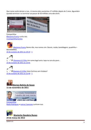 BARRETO ©
9
Que nome vocês dariam a isso...A mesma obra aumentou 17 milhões depois de 2 anos. Aguardem
quando terminar e se terminar vai passar de 50 milhões uma obra de 8.
Compartilhar
Marjonny Francy curtiu isto.
3 compartilhamentos
Marjonny Francy Nome não, mas nomes sim: Desvio, roubo, bandidagem, quadrilha =
MILHONÁRIO.
22 de outubro de 2011 às 19:14 · 1
Otaviano A S Filho Um nome legal seria: tapa na cara do povo...
23 de outubro de 2011 às 13:41
Otaviano A S Filho Voto Cortinas sem titubear!
23 de outubro de 2011 às 22:49 · 1
Marney Batista de Souza
11 de novembro de 2011
Compartilhar
Nadia Rodrigues e outras 2 pessoas curtiram isso.
Wanterlor Bandeira Nunes
24 de março de 2012
 