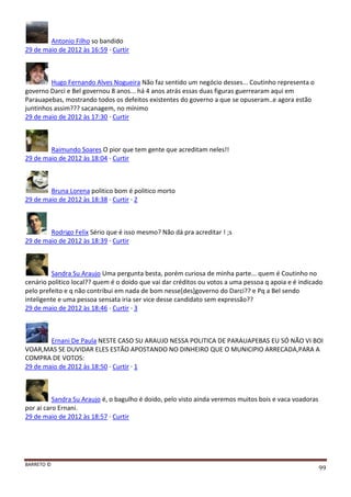 BARRETO ©
99
Antonio Filho so bandido
29 de maio de 2012 às 16:59 · Curtir
Hugo Fernando Alves Nogueira Não faz sentido um negócio desses... Coutinho representa o
governo Darci e Bel governou 8 anos... há 4 anos atrás essas duas figuras guerrearam aqui em
Parauapebas, mostrando todos os defeitos existentes do governo a que se opuseram..e agora estão
juntinhos assim??? sacanagem, no mínimo
29 de maio de 2012 às 17:30 · Curtir
Raimundo Soares O pior que tem gente que acreditam neles!!
29 de maio de 2012 às 18:04 · Curtir
Bruna Lorena politico bom é politico morto
29 de maio de 2012 às 18:38 · Curtir · 2
Rodrigo Felix Sério que é isso mesmo? Não dá pra acreditar ! ;s
29 de maio de 2012 às 18:39 · Curtir
Sandra Su Araujo Uma pergunta besta, porém curiosa de minha parte... quem é Coutinho no
cenário politico local?? quem é o doido que vai dar créditos ou votos a uma pessoa q apoia e é indicado
pelo prefeito e q não contribui em nada de bom nesse[des]governo do Darci?? e Pq a Bel sendo
inteligente e uma pessoa sensata iria ser vice desse candidato sem expressão??
29 de maio de 2012 às 18:46 · Curtir · 3
Ernani De Paula NESTE CASO SU ARAUJO NESSA POLITICA DE PARAUAPEBAS EU SÓ NÃO VI BOI
VOAR,MAS SE DUVIDAR ELES ESTÃO APOSTANDO NO DINHEIRO QUE O MUNICIPIO ARRECADA,PARA A
COMPRA DE VOTOS:
29 de maio de 2012 às 18:50 · Curtir · 1
Sandra Su Araujo é, o bagulho é doido, pelo visto ainda veremos muitos bois e vaca voadoras
por ai caro Ernani.
29 de maio de 2012 às 18:57 · Curtir
 