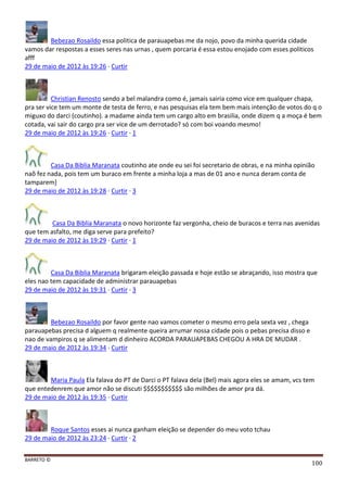 BARRETO ©
100
Bebezao Rosaildo essa politica de parauapebas me da nojo, povo da minha querida cidade
vamos dar respostas a esses seres nas urnas , quem porcaria é essa estou enojado com esses politicos
afff
29 de maio de 2012 às 19:26 · Curtir
Christian Renosto sendo a bel malandra como é, jamais sairia como vice em qualquer chapa,
pra ser vice tem um monte de testa de ferro, e nas pesquisas ela tem bem mais intenção de votos do q o
miguxo do darci (coutinho). a madame ainda tem um cargo alto em brasilia, onde dizem q a moça é bem
cotada, vai sair do cargo pra ser vice de um derrotado? só com boi voando mesmo!
29 de maio de 2012 às 19:26 · Curtir · 1
Casa Da Biblia Maranata coutinho ate onde eu sei foi secretario de obras, e na minha opinião
naõ fez nada, pois tem um buraco em frente a minha loja a mas de 01 ano e nunca deram conta de
tamparem]
29 de maio de 2012 às 19:28 · Curtir · 3
Casa Da Biblia Maranata o novo horizonte faz vergonha, cheio de buracos e terra nas avenidas
que tem asfalto, me diga serve para prefeito?
29 de maio de 2012 às 19:29 · Curtir · 1
Casa Da Biblia Maranata brigaram eleição passada e hoje estão se abraçando, isso mostra que
eles nao tem capacidade de administrar parauapebas
29 de maio de 2012 às 19:31 · Curtir · 3
Bebezao Rosaildo por favor gente nao vamos cometer o mesmo erro pela sexta vez , chega
parauapebas precisa d alguem q realmente queira arrumar nossa cidade pois o pebas precisa disso e
nao de vampiros q se alimentam d dinheiro ACORDA PARAUAPEBAS CHEGOU A HRA DE MUDAR .
29 de maio de 2012 às 19:34 · Curtir
Maria Paula Ela falava do PT de Darci o PT falava dela (Bel) mais agora eles se amam, vcs tem
que entedenrem que amor não se discuti $$$$$$$$$$$ são milhões de amor pra dá.
29 de maio de 2012 às 19:35 · Curtir
Roque Santos esses ai nunca ganham eleição se depender do meu voto tchau
29 de maio de 2012 às 23:24 · Curtir · 2
 