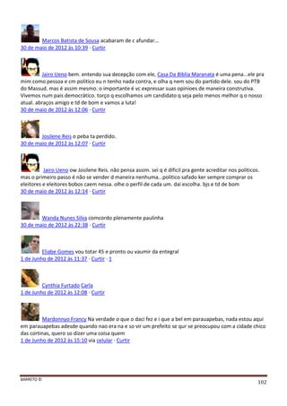 BARRETO ©
102
Marcos Batista de Sousa acabaram de c afundar...
30 de maio de 2012 às 10:39 · Curtir
Jairo Ueno bem. entendo sua decepção com ele, Casa Da Biblia Maranata é uma pena...ele pra
mim como pessoa e cm politico eu n tenho nada contra, e olha q nem sou do partido dele. sou do PTB
do Massud. mas é assim mesmo. o importante é vc expressar suas opinioes de maneira construtiva.
Vivemos num pais democrático. torço q escolhamos um candidato q seja pelo menos melhor q o nosso
atual. abraços amigo e td de bom e vamos a luta!
30 de maio de 2012 às 12:06 · Curtir
Josilene Reis o peba ta perdido.
30 de maio de 2012 às 12:07 · Curtir
Jairo Ueno ow Josilene Reis. não pensa assim. sei q é dificil pra gente acreditar nos politicos.
mas o primeiro passo é não se vender d maneira nenhuma...politico safado ker sempre comprar os
eleitores e eleitores bobos caem nessa. olhe o perfil de cada um. dai escolha. bjs e td de bom
30 de maio de 2012 às 12:14 · Curtir
Wanda Nunes Silva comcordo plenamente paulinha
30 de maio de 2012 às 22:38 · Curtir
Eliabe Gomes vou totar 45 e pronto ou vaumir da entegral
1 de Junho de 2012 às 11:37 · Curtir · 1
Cynthia Furtado Carla
1 de Junho de 2012 às 12:08 · Curtir
Mardonnyo Francy Na verdade o que o daci fez e i que a bel em parauapebas, nada estou aqui
em parauapebas adesde quando nao era na e so vir um prefeito se qur se preocupou com a cidade chico
das cortinas, quero so dizer uma coisa quem
1 de Junho de 2012 às 15:10 via celular · Curtir
 