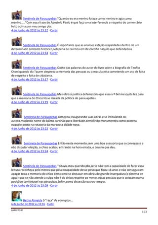 BARRETO ©
103
Sentinela de Parauapebas "Quando eu era menino falava como menino e agia como
menino....."Com essa frase do Apostolo Paulo é que faço uma interferencia a respeito do comentário
feito acima por meu amigo pbs.
4 de Junho de 2012 às 23:12 · Curtir
Sentinela de Parauapebas É importante que as analises estejão respaldadas dentro de um
determinado contexto historico,sob pena de cairmos em descredito naquilo que defendemos
4 de Junho de 2012 às 23:14 · Curtir
Sentinela de Parauapebas Gosto das palavras do autor do livro sobre a biografia de Teofilo
Otoni quando diz:"quem despreza a memoria das pessoas ou a macula,esta cometendo um ato de falta
de respeito e falta de cidadania.
4 de Junho de 2012 às 23:17 · Curtir
Sentinela de Parauapebas Me refiro á politica defamatoria que essa srª Bel mesquita fez para
que a memoria do Chico fosse riscada da politica de parauapebas.
4 de Junho de 2012 às 23:19 · Curtir
Sentinela de Parauapebas começou inaugurando suas obras e se intitulando co-
autora,mudando nome do bairro curtinão para liberdade,demolindo monumentos como ocorreu
naquele posto na rotatoria da maranata cidade nova.
4 de Junho de 2012 às 23:22 · Curtir
Sentinela de Parauapebas Então neste momento,sem uma boa asessoria que o conveçesse a
não disputar eleição, o chico acabou entrando na hora errada, e deu no que deu.
4 de Junho de 2012 às 23:24 · Curtir
Sentinela de Parauapebas Todavia meu querido pbs,se vc não tem a capacidade de fazer essa
leitura,reconheça pelo menos que pela incapacidade desse povo que ficou 16 anos e não conseguiram
apagar toda a memoria do chico bem como se destacar em obras de grande invergadura(o sistema de
agua)-que se não atende a culpa não é do chico,respeite ao menos essas pessoas que o colocam numa
posiçãon confortavel nas pesquisas.Enfim,como disse:são outros tempos.
4 de Junho de 2012 às 23:29 · Curtir
Betho Almeida ô "raça" de corruptos...
6 de Junho de 2012 às 12:16 · Curtir
 