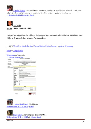 BARRETO ©
104
Antonio Marcos Acho importante essa troca, troca de de experiências políticas. Mas o povo
saberá escolher muito bem o quê representará melhor o nosso riquissímo município....
11 de Junho de 2012 às 12:45 · Curtir
Zé Dudu
Seguir · 30 de maio de 2012
Entraram com pedido de falência da Integral, empresa do pré-candidato à prefeito pelo
PSD, na 2ª Vara da Comarca de Parauapebas.
— com Aline Alves Estado Carajas, Marcos Ribeiro, Pedro Alcantara e outras 40 pessoas.
Curtir · · Compartilhar
16 pessoas curtiram isto.
11 compartilhamentos
Luciene de Almeida Ki bafãoooo.
30 de maio de 2012 às 20:05 · Curtir
Paulo Cesar A nova empresa dele será PMP?
30 de maio de 2012 às 20:13 via celular · Curtir
 