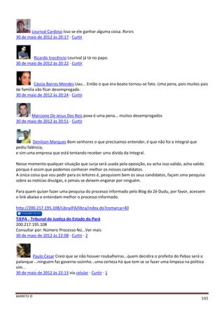 BARRETO ©
105
Lourival Cardoso Isso se ele ganhar alguma coisa. Rsrsrs
30 de maio de 2012 às 20:17 · Curtir
Ricardo Inocêncio Lourival já tá no papo.
30 de maio de 2012 às 20:22 · Curtir
Cássia Barros Mendes Uau... Então o que era boato tornou-se fato. Uma pena, pois muitos pais
de família vão ficar desempregado.
30 de maio de 2012 às 20:24 · Curtir
Marcione De Jesus Dos Reis poxa é uma pena... muitos desempregados
30 de maio de 2012 às 20:51 · Curtir
Denilson Marques Bom senhores o que precisamos entender, é que não foi a integral que
pediu falência,
e sim uma empresa que está tentando receber uma divida da Integral.
Nesse momento qualquer situação que surja será usada pela oposição, eu acha isso valido, acha valido
porque é assim que podemos conhecer melhor os nossos candidatos.
A única coisa que vou pedir para os leitores é, pesquisem bem os seus candidatos, façam uma pesquisa
sobre as noticias divulgas, e jamais se deixem enganar por ninguém.
Para quem quiser fazer uma pesquisa do processo informado pelo Blog do Zé Dudu, por favor, acessem
o link abaixo e entendam melhor o processo informado.
http://200.217.195.108/LibraJPA/libra/index.do?comarca=40
TJEPA - Tribunal de Justiça do Estado do Pará
200.217.195.108
Consultar por: Número Processo Nú...Ver mais
30 de maio de 2012 às 22:08 · Curtir · 2
Paulo Cesar Creio que se não houver roubalheiras...quem decidira o prefeito do Pebas será o
palanque ...ninguem faz governo sozinho...uma certeza há que tem se se fazer uma limpeza na politica
sim...
30 de maio de 2012 às 22:13 via celular · Curtir · 1
 