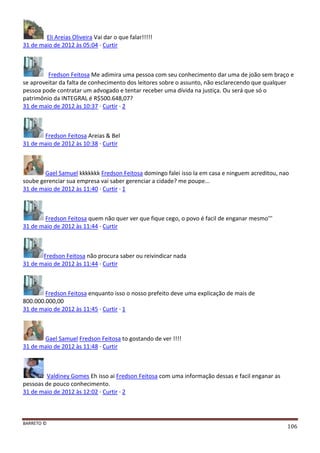 BARRETO ©
106
Eli Areias Oliveira Vai dar o que falar!!!!!
31 de maio de 2012 às 05:04 · Curtir
Fredson Feitosa Me adimira uma pessoa com seu conhecimento dar uma de joão sem braço e
se aproveitar da falta de conhecimento dos leitores sobre o assunto, não esclarecendo que qualquer
pessoa pode contratar um advogado e tentar receber uma dívida na justiça. Ou será que só o
patrimônio da INTEGRAL é R$500.648,07?
31 de maio de 2012 às 10:37 · Curtir · 2
Fredson Feitosa Areias & Bel
31 de maio de 2012 às 10:38 · Curtir
Gael Samuel kkkkkkk Fredson Feitosa domingo falei isso la em casa e ninguem acreditou, nao
soube gerenciar sua empresa vai saber gerenciar a cidade? me poupe...
31 de maio de 2012 às 11:40 · Curtir · 1
Fredson Feitosa quem não quer ver que fique cego, o povo é facil de enganar mesmo'''
31 de maio de 2012 às 11:44 · Curtir
Fredson Feitosa não procura saber ou reivindicar nada
31 de maio de 2012 às 11:44 · Curtir
Fredson Feitosa enquanto isso o nosso prefeito deve uma explicação de mais de
800.000.000,00
31 de maio de 2012 às 11:45 · Curtir · 1
Gael Samuel Fredson Feitosa to gostando de ver !!!!
31 de maio de 2012 às 11:48 · Curtir
Valdiney Gomes Eh isso ai Fredson Feitosa com uma informação dessas e facil enganar as
pessoas de pouco conhecimento.
31 de maio de 2012 às 12:02 · Curtir · 2
 