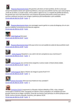 BARRETO ©
107
Thaynara Nascimento Costa Lhe garanto q ele daria um bom prefeito, ele foi o unico que
sempre fez projetos sociais sem ajuda da prefeitura, coisa que esse prefeito nao fez,e por conta propria
,vindo de seu bolso, so soube roubar, entrou pobre e agora ta rico, e a respeito do pedido de falencia,
lhe garanto que nao e facil administrar uma empresa de grande porte,tenho certeza que tudo se
acertara, postaram isso para criar intrigas e polemicas para bombardear o pré-candidato.
31 de maio de 2012 às 12:49 · Curtir · 1
Thaynara Nascimento Costa uma sacanagem querer ganhar as custas da desgraça, de um cara
que fez trabalhos humanitarios,uma falta de vergonha.
31 de maio de 2012 às 12:50 · Curtir
Salah Naghuag fian jauen
31 de maio de 2012 às 13:07 · Curtir
Thaynara Nascimento Costa tinha que entrar era com pedido da saida de desse prefeito inutil.
31 de maio de 2012 às 13:09 · Curtir
Carlos Augusto Respeitem o seu valmir ele tem competencia seus mentirosos!!!
31 de maio de 2012 às 13:21 · Curtir · 1
Carlos Augusto seus animais toma vergonha e vamos mudar a historia desta cidade.
31 de maio de 2012 às 13:33 · Curtir · 1
Carlos Augusto Agora é Walmir da Integral e ponto final!!!!!!!!
31 de maio de 2012 às 13:34 · Curtir · 1
Jackson Fernandes Acho que essa história tá mau contada!!!
31 de maio de 2012 às 14:42 · Curtir · 1
Francesco Costa A requerente é a Placadur Indústria Metálica LTDA; e não a Integral
construções e Comércio LTDA. A proposta aí é desviar o foco e prejudicar um candidato que tem
grandes chances de se eleger a prefeito. Prova de sua chance é que pontutou na última pesquisa com
32,9%, contra o terceiro colocado, Coutinho, com apenas 14,5%.
31 de maio de 2012 às 15:28 · Curtir · 3
 